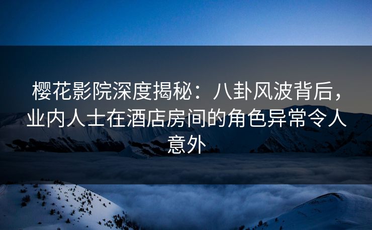 樱花影院深度揭秘：八卦风波背后，业内人士在酒店房间的角色异常令人意外
