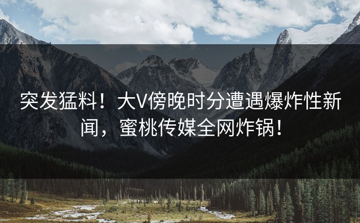 突发猛料！大V傍晚时分遭遇爆炸性新闻，蜜桃传媒全网炸锅！
