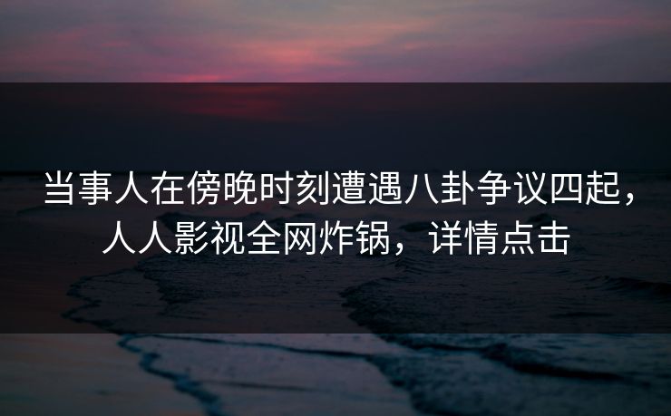 当事人在傍晚时刻遭遇八卦争议四起，人人影视全网炸锅，详情点击