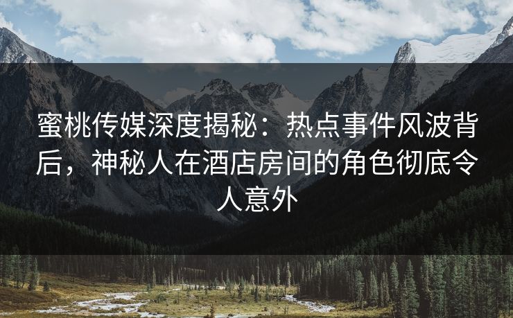 蜜桃传媒深度揭秘：热点事件风波背后，神秘人在酒店房间的角色彻底令人意外