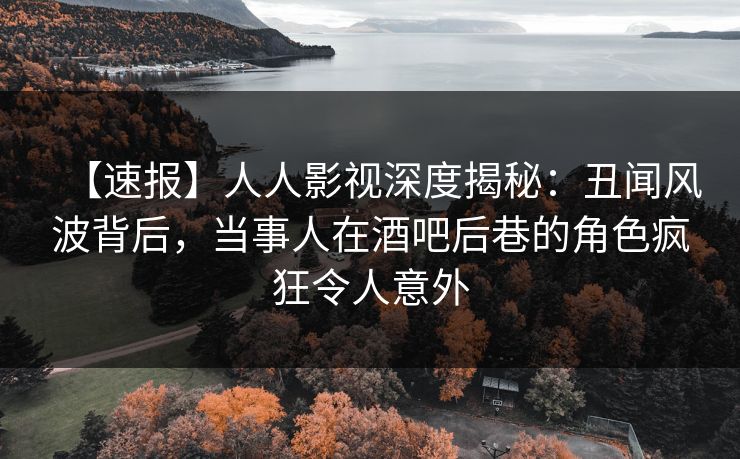 【速报】人人影视深度揭秘：丑闻风波背后，当事人在酒吧后巷的角色疯狂令人意外