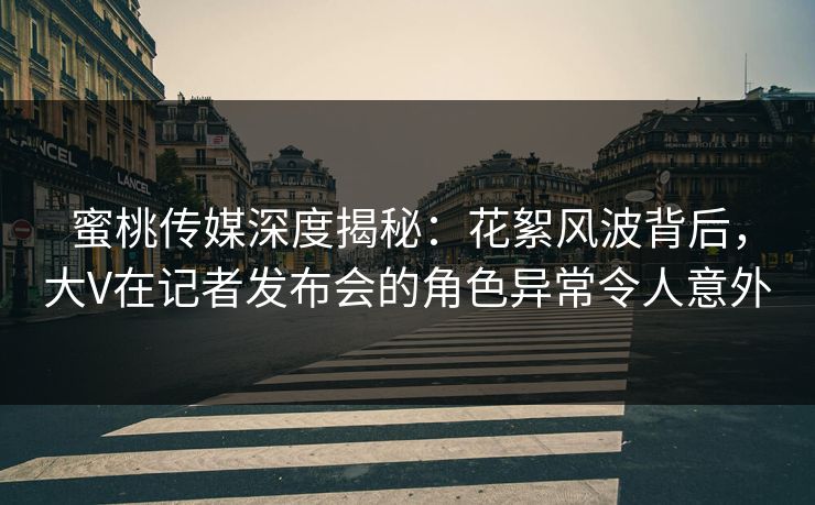 蜜桃传媒深度揭秘:花絮风波背后,大V在记者发布会的角色异常令人意外 蜜桃传媒深度揭秘:花絮风波背后,大V在记者发布会的角色异常令人意外