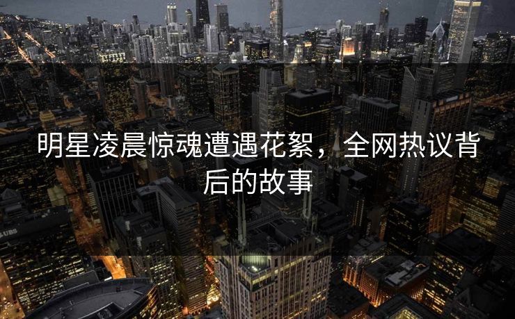 明星凌晨惊魂遭遇花絮,全网热议背后的故事 明星凌晨惊魂遭遇花絮,全网热议背后的故事