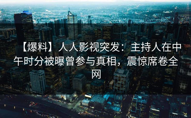 【爆料】人人影视突发：主持人在中午时分被曝曾参与真相，震惊席卷全网