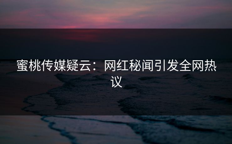 蜜桃传媒疑云:网红秘闻引发全网热议 蜜桃传媒疑云:网红秘闻引发全网热议