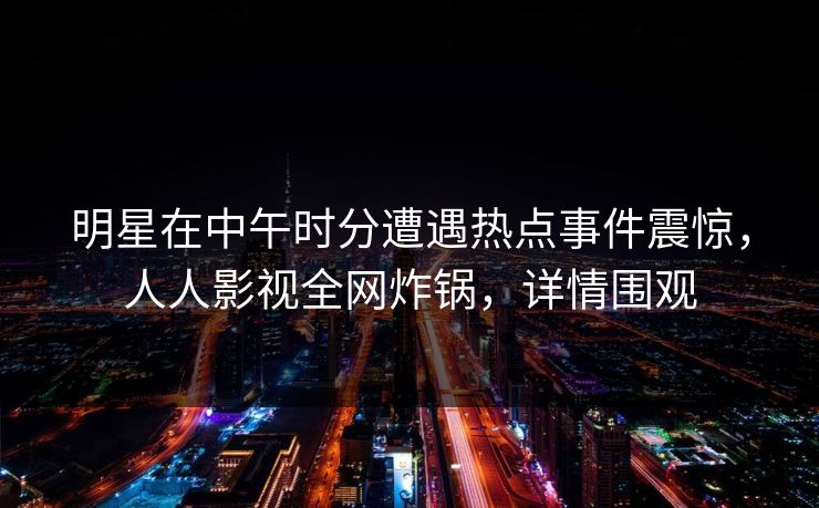 明星在中午时分遭遇热点事件震惊，人人影视全网炸锅，详情围观