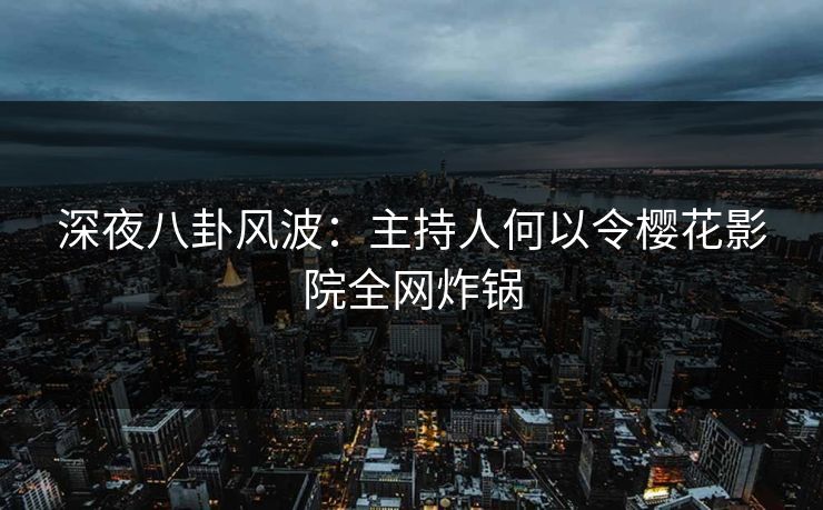 深夜八卦风波:主持人何以令樱花影院全网炸锅 深夜八卦风波:主持人何以令樱花影院全网炸锅