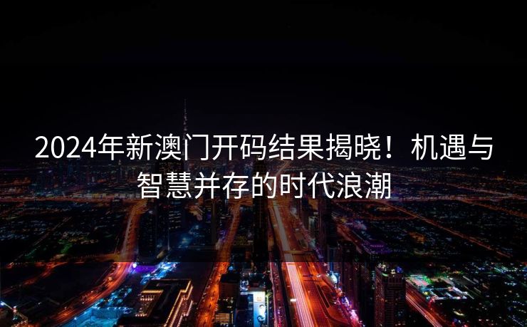 2024年新澳门开码结果揭晓！机遇与智慧并存的时代浪潮