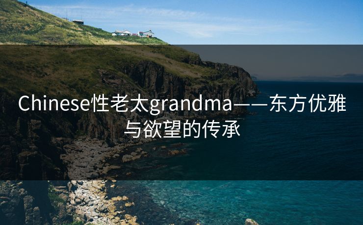 Chinese性老太grandma——东方优雅与欲望的传承