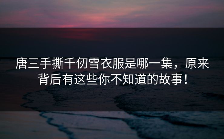 唐三手撕千仞雪衣服是哪一集，原来背后有这些你不知道的故事！