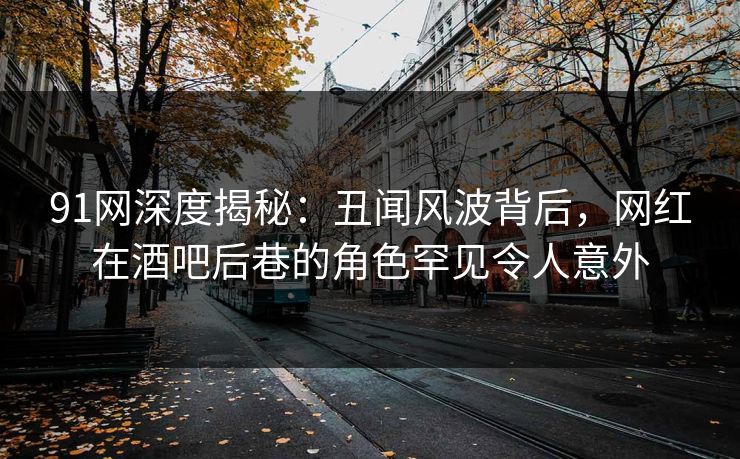 91网深度揭秘：丑闻风波背后，网红在酒吧后巷的角色罕见令人意外