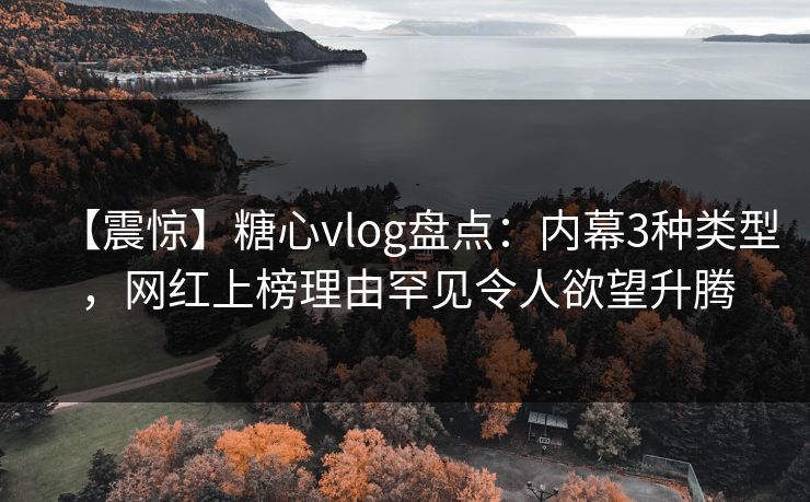 【震惊】糖心vlog盘点：内幕3种类型，网红上榜理由罕见令人欲望升腾