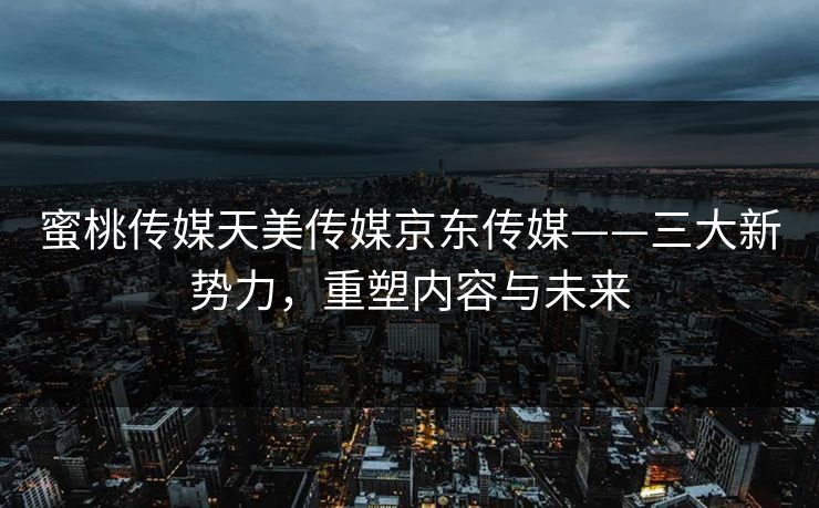 蜜桃传媒天美传媒京东传媒——三大新势力，重塑内容与未来