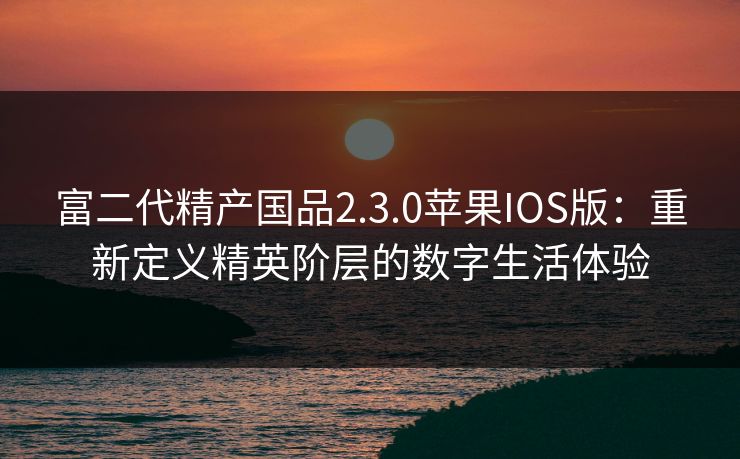 富二代精产国品2.3.0苹果IOS版：重新定义精英阶层的数字生活体验