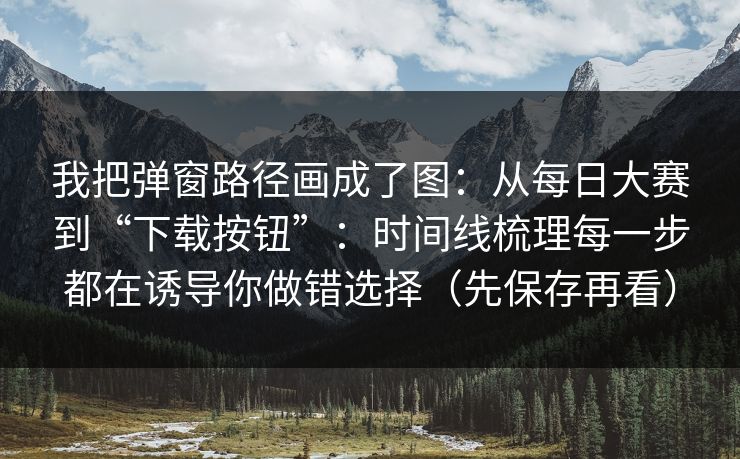 我把弹窗路径画成了图：从每日大赛到“下载按钮”：时间线梳理每一步都在诱导你做错选择（先保存再看）