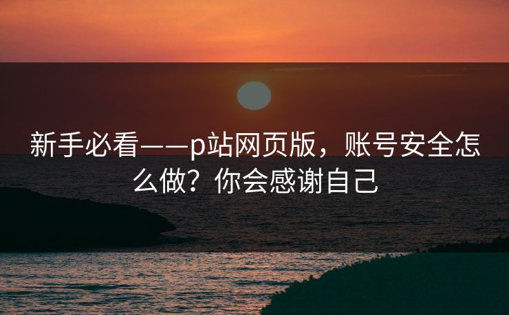 新手必看——p站网页版，账号安全怎么做？你会感谢自己