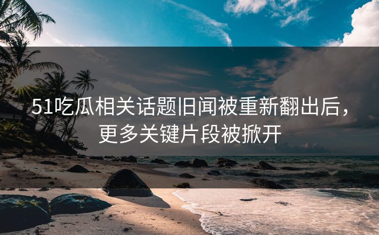 51吃瓜相关话题旧闻被重新翻出后，更多关键片段被掀开