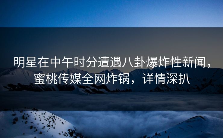 明星在中午时分遭遇八卦爆炸性新闻，蜜桃传媒全网炸锅，详情深扒