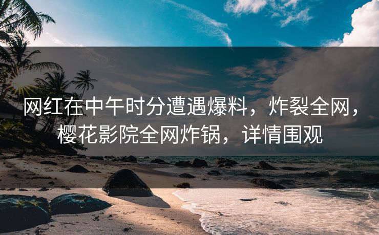 网红在中午时分遭遇爆料，炸裂全网，樱花影院全网炸锅，详情围观