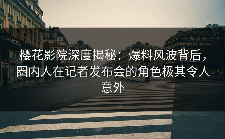 樱花影院深度揭秘：爆料风波背后，圈内人在记者发布会的角色极其令人意外