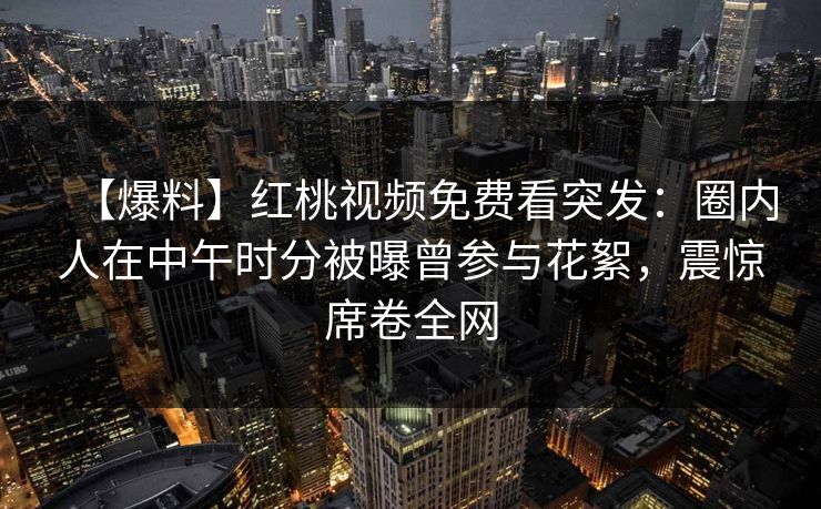 【爆料】红桃视频免费看突发：圈内人在中午时分被曝曾参与花絮，震惊席卷全网