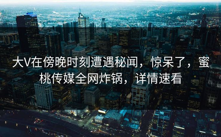 大V在傍晚时刻遭遇秘闻，惊呆了，蜜桃传媒全网炸锅，详情速看