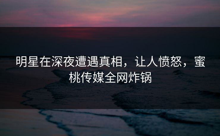明星在深夜遭遇真相，让人愤怒，蜜桃传媒全网炸锅