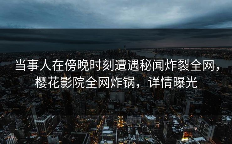 当事人在傍晚时刻遭遇秘闻炸裂全网，樱花影院全网炸锅，详情曝光