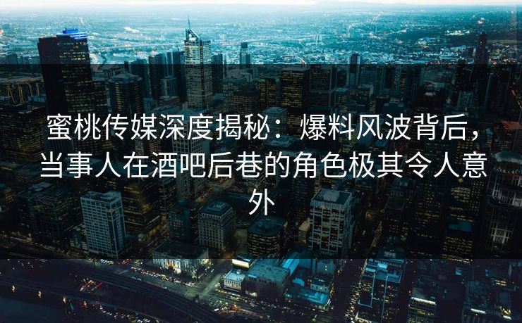 蜜桃传媒深度揭秘：爆料风波背后，当事人在酒吧后巷的角色极其令人意外
