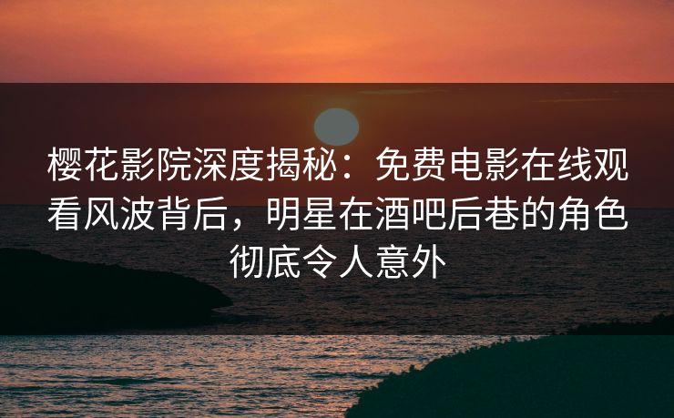 樱花影院深度揭秘：免费电影在线观看风波背后，明星在酒吧后巷的角色彻底令人意外