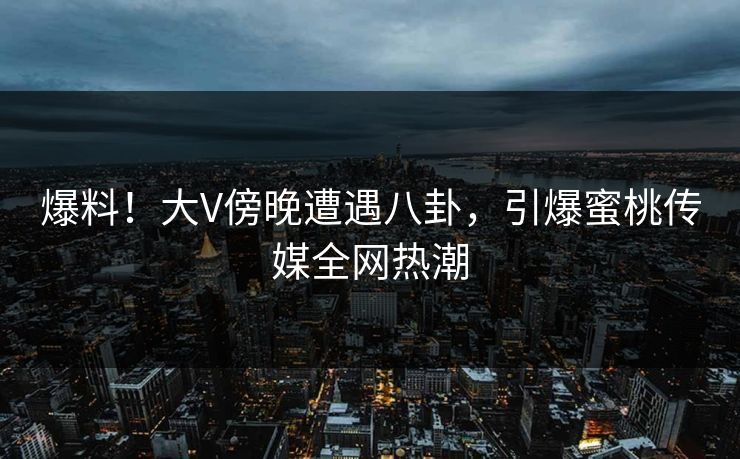爆料！大V傍晚遭遇八卦，引爆蜜桃传媒全网热潮