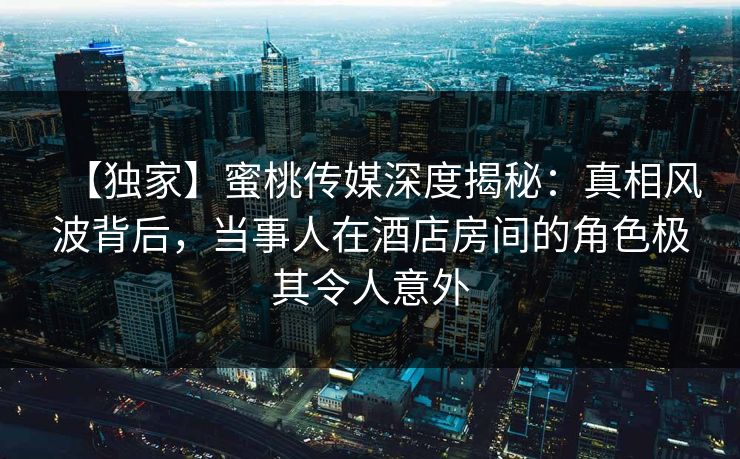 【独家】蜜桃传媒深度揭秘：真相风波背后，当事人在酒店房间的角色极其令人意外