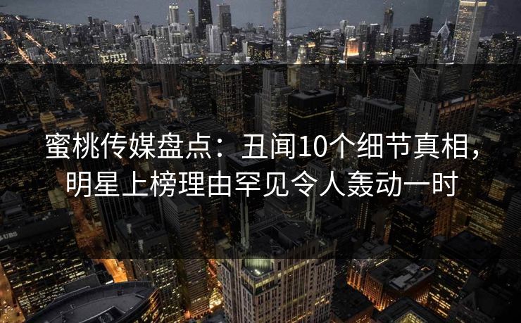 蜜桃传媒盘点：丑闻10个细节真相，明星上榜理由罕见令人轰动一时