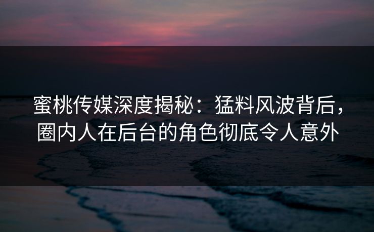 蜜桃传媒深度揭秘：猛料风波背后，圈内人在后台的角色彻底令人意外