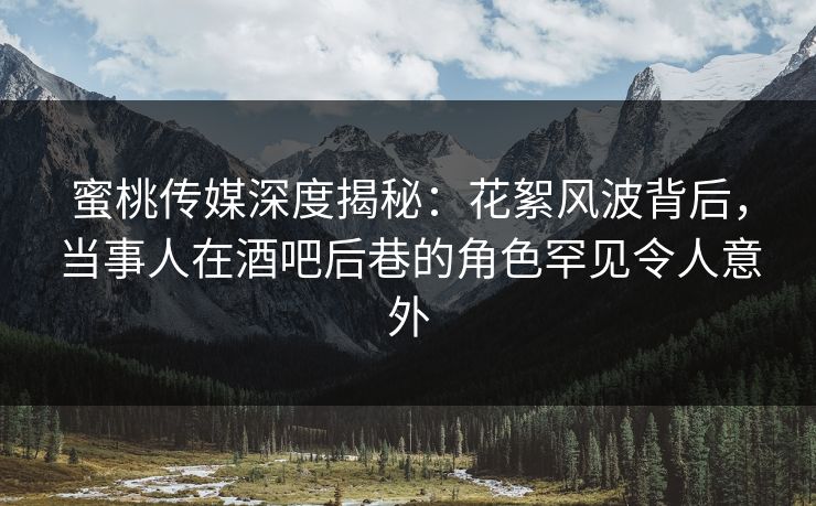 蜜桃传媒深度揭秘：花絮风波背后，当事人在酒吧后巷的角色罕见令人意外