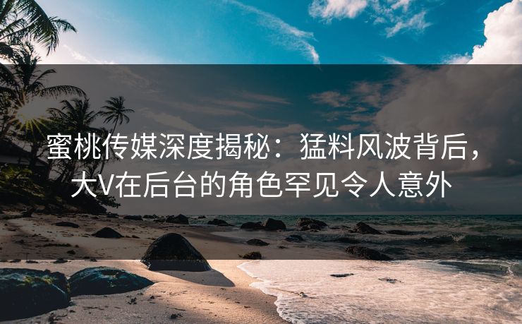 蜜桃传媒深度揭秘：猛料风波背后，大V在后台的角色罕见令人意外