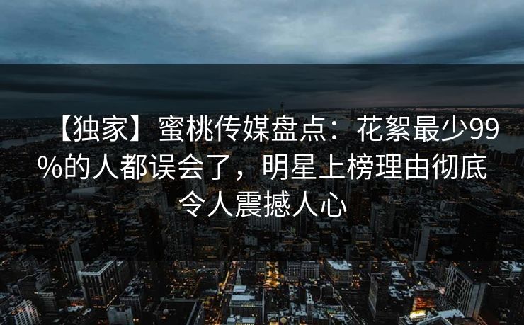 【独家】蜜桃传媒盘点：花絮最少99%的人都误会了，明星上榜理由彻底令人震撼人心