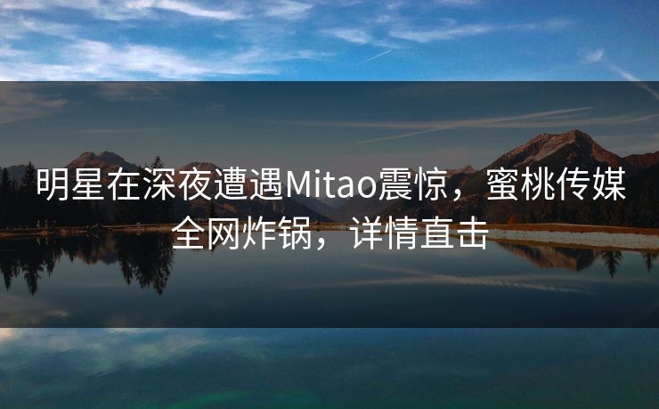 明星在深夜遭遇Mitao震惊,蜜桃传媒全网炸锅,详情直击 明星在深夜遭遇Mitao震惊,蜜桃传媒全网炸锅,详情直击