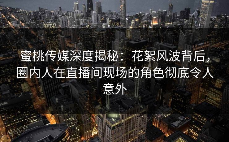 蜜桃传媒深度揭秘：花絮风波背后，圈内人在直播间现场的角色彻底令人意外