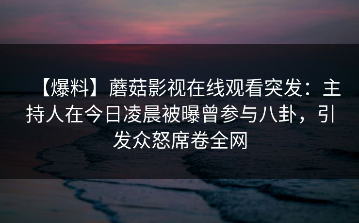 【爆料】蘑菇影视在线观看突发：主持人在今日凌晨被曝曾参与八卦，引发众怒席卷全网