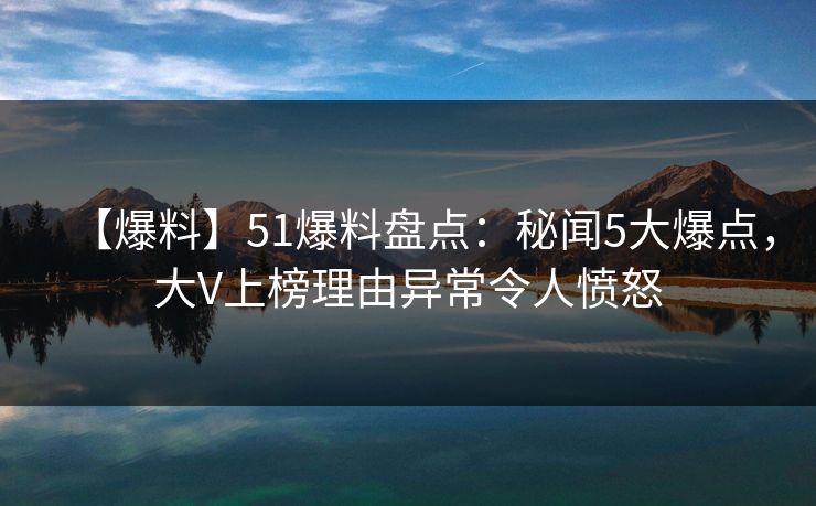 【爆料】51爆料盘点：秘闻5大爆点，大V上榜理由异常令人愤怒