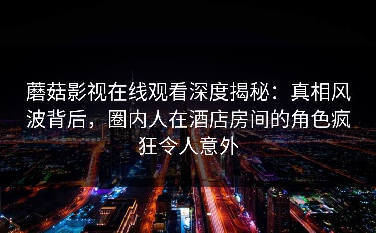 蘑菇影视在线观看深度揭秘：真相风波背后，圈内人在酒店房间的角色疯狂令人意外