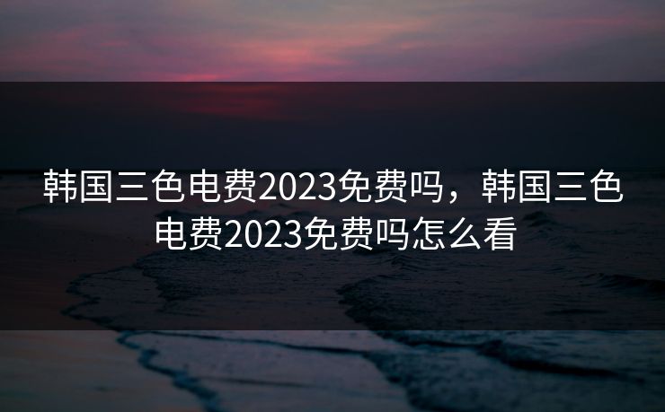 韩国三色电费2023免费吗，韩国三色电费2023免费吗怎么看