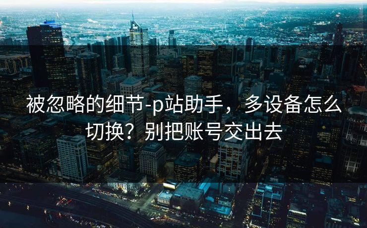 被忽略的细节-p站助手，多设备怎么切换？别把账号交出去