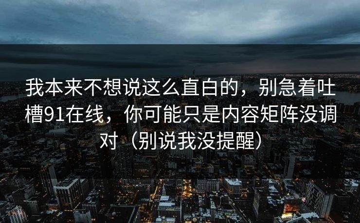 我本来不想说这么直白的，别急着吐槽91在线，你可能只是内容矩阵没调对（别说我没提醒）