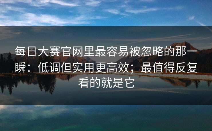 每日大赛官网里最容易被忽略的那一瞬：低调但实用更高效；最值得反复看的就是它