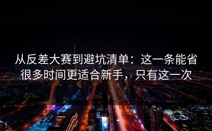 从反差大赛到避坑清单：这一条能省很多时间更适合新手，只有这一次