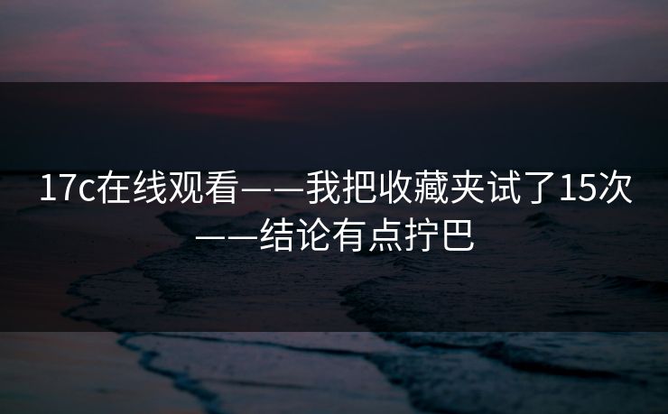 17c在线观看——我把收藏夹试了15次——结论有点拧巴