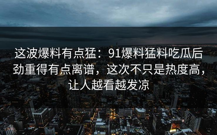 这波爆料有点猛:91爆料猛料吃瓜后劲重得有点离谱,这次不只是热度高,让人越看越发凉 这波爆料有点猛:91爆料猛料吃瓜后劲重得有点离谱,这次不只是热度高,让人越看越发凉