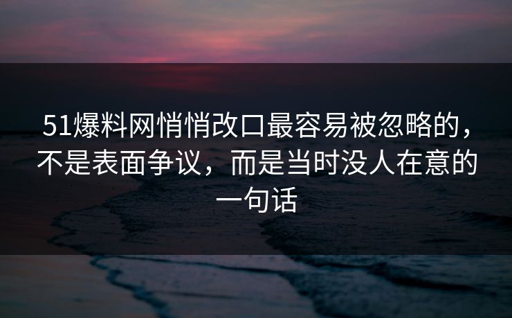 51爆料网悄悄改口最容易被忽略的，不是表面争议，而是当时没人在意的一句话